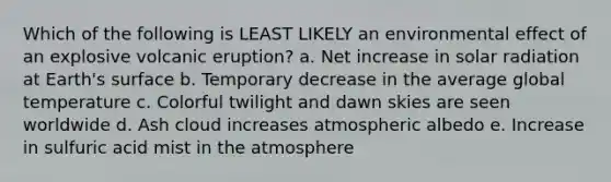 Which of the following is LEAST LIKELY an environmental effect of an explosive volcanic eruption? a. Net increase in solar radiation at Earth's surface b. Temporary decrease in the average global temperature c. Colorful twilight and dawn skies are seen worldwide d. Ash cloud increases atmospheric albedo e. Increase in sulfuric acid mist in the atmosphere