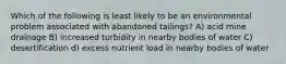 Which of the following is least likely to be an environmental problem associated with abandoned tailings? A) acid mine drainage B) increased turbidity in nearby bodies of water C) desertification d) excess nutrient load in nearby bodies of water