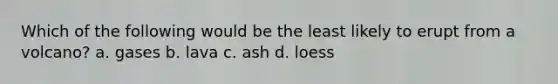 Which of the following would be the least likely to erupt from a volcano? a. gases b. lava c. ash d. loess