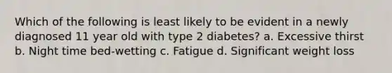 Which of the following is least likely to be evident in a newly diagnosed 11 year old with type 2 diabetes? a. Excessive thirst b. Night time bed-wetting c. Fatigue d. Significant weight loss