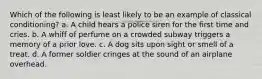 Which of the following is least likely to be an example of classical conditioning? a. A child hears a police siren for the first time and cries. b. A whiff of perfume on a crowded subway triggers a memory of a prior love. c. A dog sits upon sight or smell of a treat. d. A former soldier cringes at the sound of an airplane overhead.