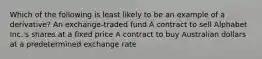 Which of the following is least likely to be an example of a derivative? An exchange-traded fund A contract to sell Alphabet Inc.'s shares at a fixed price A contract to buy Australian dollars at a predetermined exchange rate