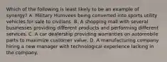 Which of the following is least likely to be an example of synergy? A. Military Humvees being converted into sports utility vehicles for sale to civilians. B. A shopping mall with several businesses providing different products and performing different services. C. A car dealership providing warranties on automobile parts to maximize customer value. D. A manufacturing company hiring a new manager with technological experience lacking in the company.