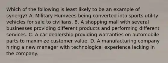 Which of the following is least likely to be an example of synergy? A. Military Humvees being converted into sports utility vehicles for sale to civilians. B. A shopping mall with several businesses providing different products and performing different services. C. A car dealership providing warranties on automobile parts to maximize customer value. D. A manufacturing company hiring a new manager with technological experience lacking in the company.