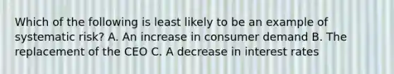 Which of the following is least likely to be an example of systematic risk? A. An increase in consumer demand B. The replacement of the CEO C. A decrease in interest rates