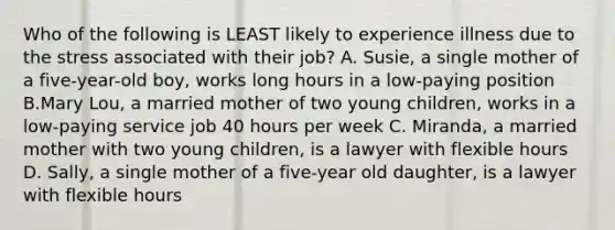 Who of the following is LEAST likely to experience illness due to the stress associated with their job? A. Susie, a single mother of a five-year-old boy, works long hours in a low-paying position B.Mary Lou, a married mother of two young children, works in a low-paying service job 40 hours per week C. Miranda, a married mother with two young children, is a lawyer with flexible hours D. Sally, a single mother of a five-year old daughter, is a lawyer with flexible hours