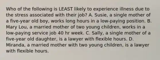 Who of the following is LEAST likely to experience illness due to the stress associated with their job? A. Susie, a single mother of a five-year old boy, works long hours in a low-paying position. B. Mary Lou, a married mother of two young children, works in a low-paying service job 40 hr week. C. Sally, a single mother of a five-year old daughter, is a lawyer with flexible hours. D. Miranda, a married mother with two young children, is a lawyer with flexible hours.