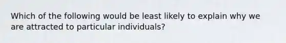 Which of the following would be least likely to explain why we are attracted to particular individuals?