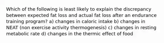 Which of the following is least likely to explain the discrepancy between expected fat loss and actual fat loss after an endurance training program? a) changes in caloric intake b) changes in NEAT (non exercise activity thermogenesis) c) changes in resting metabolic rate d) changes in the thermic effect of food