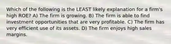 Which of the following is the LEAST likely explanation for a firm's high ROE? A) The firm is growing. B) The firm is able to find investment opportunities that are very profitable. C) The firm has very efficient use of its assets. D) The firm enjoys high sales margins.