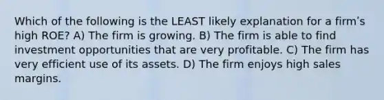 Which of the following is the LEAST likely explanation for a firmʹs high ROE? A) The firm is growing. B) The firm is able to find investment opportunities that are very profitable. C) The firm has very efficient use of its assets. D) The firm enjoys high sales margins.