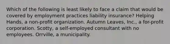 Which of the following is least likely to face a claim that would be covered by employment practices liability insurance? Helping Hands, a non-profit organization. Autumn Leaves, Inc., a for-profit corporation. Scotty, a self-employed consultant with no employees. Orrville, a municipality.