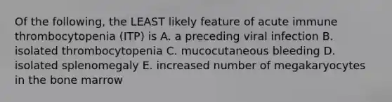 Of the following, the LEAST likely feature of acute immune thrombocytopenia (ITP) is A. a preceding viral infection B. isolated thrombocytopenia C. mucocutaneous bleeding D. isolated splenomegaly E. increased number of megakaryocytes in the bone marrow