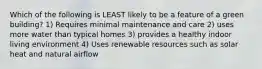 Which of the following is LEAST likely to be a feature of a green building? 1) Requires minimal maintenance and care 2) uses more water than typical homes 3) provides a healthy indoor living environment 4) Uses renewable resources such as solar heat and natural airflow