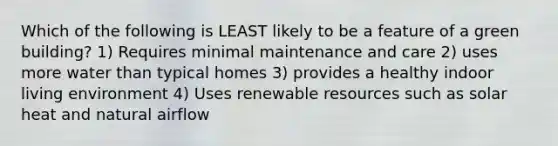 Which of the following is LEAST likely to be a feature of a green building? 1) Requires minimal maintenance and care 2) uses more water than typical homes 3) provides a healthy indoor living environment 4) Uses renewable resources such as solar heat and natural airflow