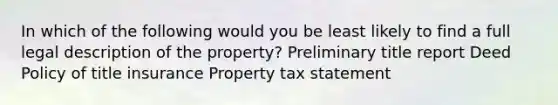 In which of the following would you be least likely to find a full legal description of the property? Preliminary title report Deed Policy of title insurance Property tax statement