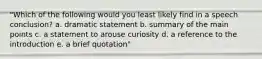 "Which of the following would you least likely find in a speech conclusion? a. dramatic statement b. summary of the main points c. a statement to arouse curiosity d. a reference to the introduction e. a brief quotation"