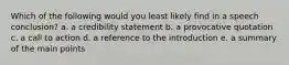 Which of the following would you least likely find in a speech conclusion? a. a credibility statement b. a provocative quotation c. a call to action d. a reference to the introduction e. a summary of the main points