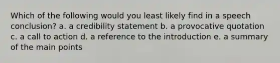 Which of the following would you least likely find in a speech conclusion? a. a credibility statement b. a provocative quotation c. a call to action d. a reference to the introduction e. a summary of the main points