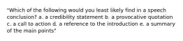 "Which of the following would you least likely find in a speech conclusion? a. a credibility statement b. a provocative quotation c. a call to action d. a reference to the introduction e. a summary of the main points"