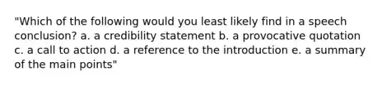 "Which of the following would you least likely find in a speech conclusion? a. a credibility statement b. a provocative quotation c. a call to action d. a reference to the introduction e. a summary of the main points"