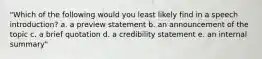 "Which of the following would you least likely find in a speech introduction? a. a preview statement b. an announcement of the topic c. a brief quotation d. a credibility statement e. an internal summary"