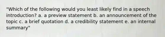 "Which of the following would you least likely find in a speech introduction? a. a preview statement b. an announcement of the topic c. a brief quotation d. a credibility statement e. an internal summary"