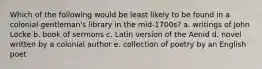 Which of the following would be least likely to be found in a colonial gentleman's library in the mid-1700s? a. writings of John Locke b. book of sermons c. Latin version of the Aenid d. novel written by a colonial author e. collection of poetry by an English poet