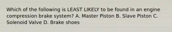 Which of the following is LEAST LIKELY to be found in an engine compression brake system? A. Master Piston B. Slave Piston C. Solenoid Valve D. Brake shoes