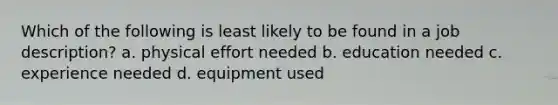 Which of the following is least likely to be found in a job description? a. physical effort needed b. education needed c. experience needed d. equipment used