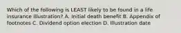 Which of the following is LEAST likely to be found in a life insurance illustration? A. Initial death benefit B. Appendix of footnotes C. Dividend option election D. Illustration date