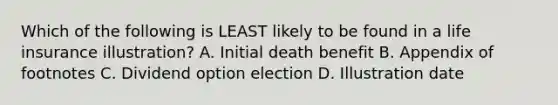 Which of the following is LEAST likely to be found in a life insurance illustration? A. Initial death benefit B. Appendix of footnotes C. Dividend option election D. Illustration date