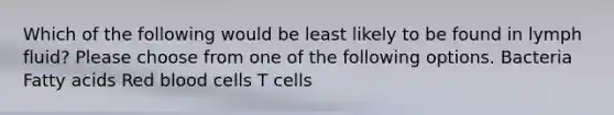 Which of the following would be least likely to be found in lymph fluid? Please choose from one of the following options. Bacteria Fatty acids Red blood cells T cells