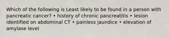 Which of the following is Least likely to be found in a person with pancreatic cancer? • history of chronic pancreatitis • lesion identified on abdominal CT • painless jaundice • elevation of amylase level