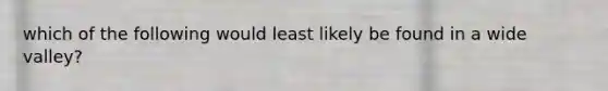 which of the following would least likely be found in a wide valley?