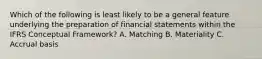 Which of the following is least likely to be a general feature underlying the preparation of financial statements within the IFRS Conceptual Framework? A. Matching B. Materiality C. Accrual basis