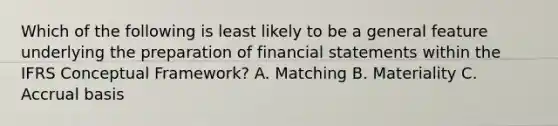 Which of the following is least likely to be a general feature underlying the preparation of financial statements within the IFRS Conceptual Framework? A. Matching B. Materiality C. Accrual basis