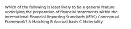 Which of the following is least likely to be a general feature underlying the preparation of financial statements within the International Financial Reporting Standards (IFRS) Conceptual Framework? A Matching B Accrual basis C Materiality