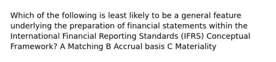 Which of the following is least likely to be a general feature underlying the preparation of financial statements within the International Financial Reporting Standards (IFRS) Conceptual Framework? A Matching B Accrual basis C Materiality