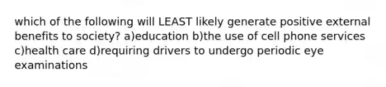 which of the following will LEAST likely generate positive external benefits to society? a)education b)the use of cell phone services c)health care d)requiring drivers to undergo periodic eye examinations