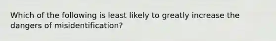 Which of the following is least likely to greatly increase the dangers of misidentification?