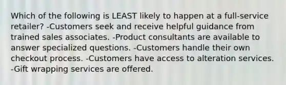 Which of the following is LEAST likely to happen at a full-service retailer? -Customers seek and receive helpful guidance from trained sales associates. -Product consultants are available to answer specialized questions. -Customers handle their own checkout process. -Customers have access to alteration services. -Gift wrapping services are offered.