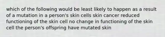 which of the following would be least likely to happen as a result of a mutation in a person's skin cells skin cancer reduced functioning of the skin cell no change in functioning of the skin cell the person's offspring have mutated skin