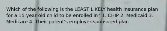 Which of the following is the LEAST LIKELY health insurance plan for a 15-year-old child to be enrolled in? 1. CHIP 2. Medicaid 3. Medicare 4. Their parent's employer-sponsored plan