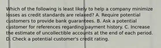 Which of the following is least likely to help a company minimize losses as credit standards are relaxed? A. Require potential customers to provide bank guarantees. B. Ask a potential customer for references regarding payment history. C. Increase the estimate of uncollectible accounts at the end of each period. D. Check a potential customer's credit rating.