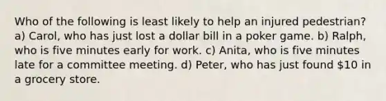 Who of the following is least likely to help an injured pedestrian? a) Carol, who has just lost a dollar bill in a poker game. b) Ralph, who is five minutes early for work. c) Anita, who is five minutes late for a committee meeting. d) Peter, who has just found 10 in a grocery store.