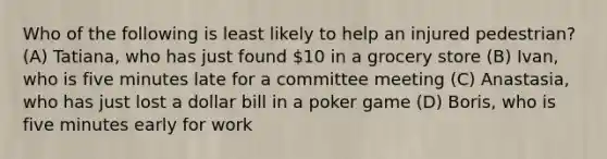 Who of the following is least likely to help an injured pedestrian? (A) Tatiana, who has just found 10 in a grocery store (B) Ivan, who is five minutes late for a committee meeting (C) Anastasia, who has just lost a dollar bill in a poker game (D) Boris, who is five minutes early for work