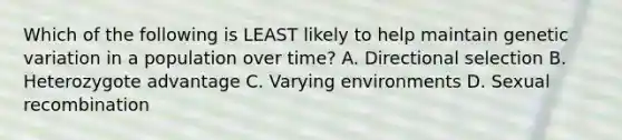 Which of the following is LEAST likely to help maintain genetic variation in a population over time? A. Directional selection B. Heterozygote advantage C. Varying environments D. Sexual recombination