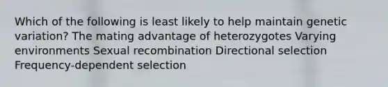 Which of the following is least likely to help maintain genetic variation? The mating advantage of heterozygotes Varying environments Sexual recombination Directional selection Frequency-dependent selection