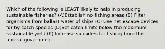 Which of the following is LEAST likely to help in producing sustainable fisheries? (A)Establish no-fishing areas (B) Filter organisms from ballast water of ships (C) Use net escape devices for by-catch species (D)Set catch limits below the maximum sustainable yield (E) Increase subsidies for fishing from the federal government